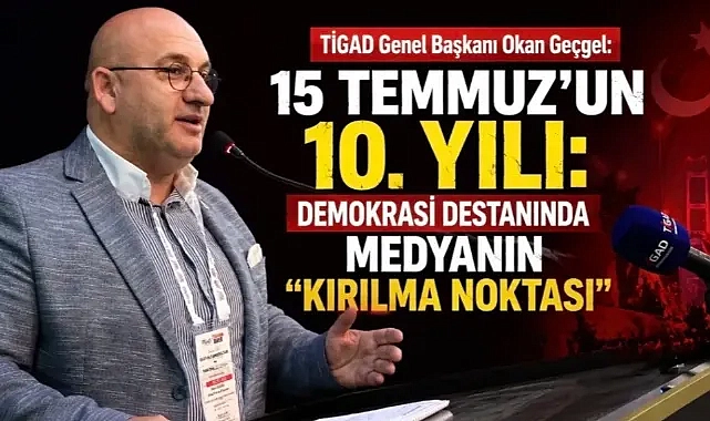 TİGAD Genel Başkanı Okan Geçgel: 15 Temmuz’un 10. Yılı: Demokrasi Destanında Medyanın “Kırılma Noktası”